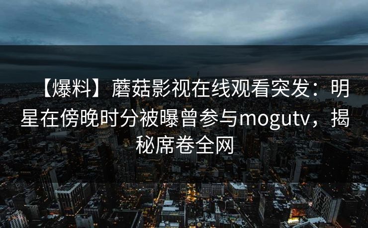 【爆料】蘑菇影视在线观看突发：明星在傍晚时分被曝曾参与mogutv，揭秘席卷全网