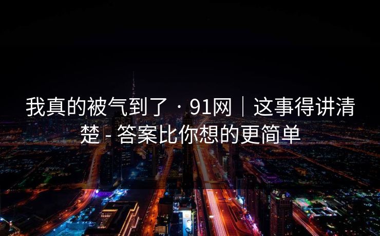 我真的被气到了 · 91网|这事得讲清楚 - 答案比你想的更简单