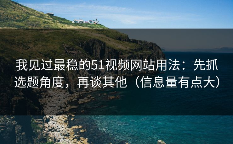 我见过最稳的51视频网站用法：先抓选题角度，再谈其他（信息量有点大）