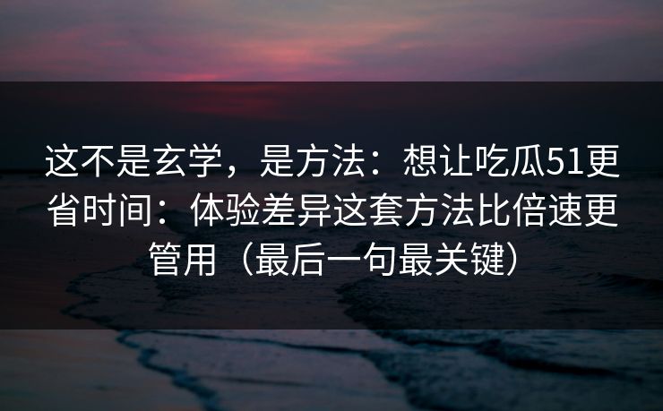 这不是玄学，是方法：想让吃瓜51更省时间：体验差异这套方法比倍速更管用（最后一句最关键）