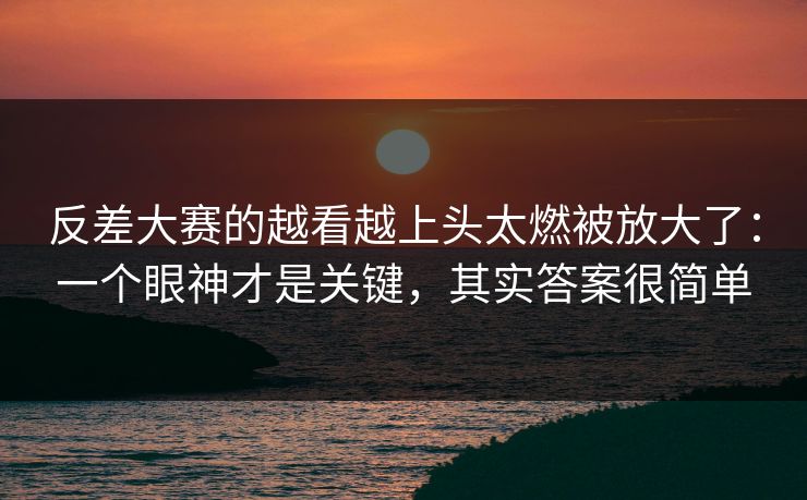 反差大赛的越看越上头太燃被放大了：一个眼神才是关键，其实答案很简单