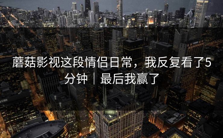 蘑菇影视这段情侣日常，我反复看了5分钟｜最后我赢了