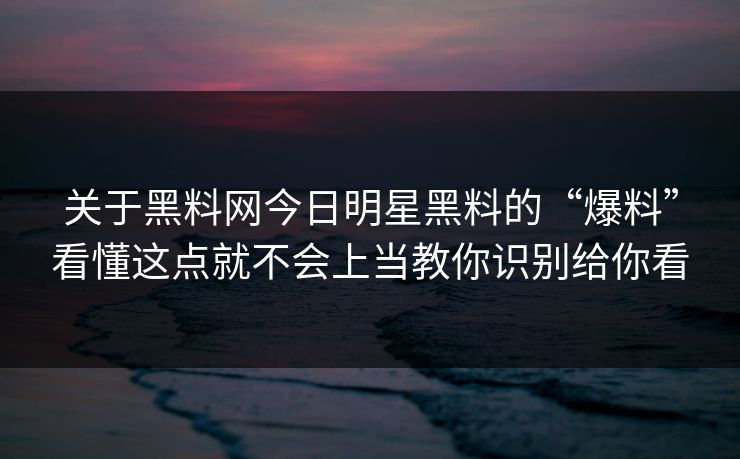 关于黑料网今日明星黑料的“爆料”看懂这点就不会上当教你识别给你看