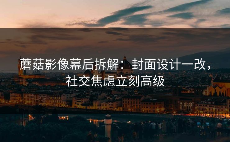蘑菇影像幕后拆解：封面设计一改，社交焦虑立刻高级