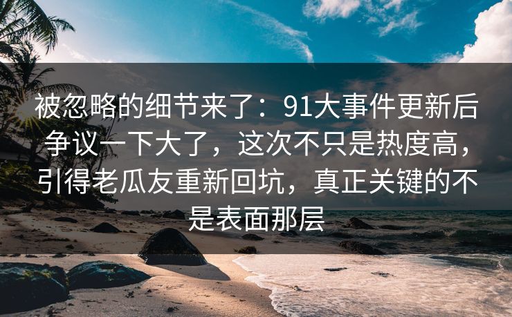 被忽略的细节来了:91大事件更新后争议一下大了,这次不只是热度高,引得老瓜友重新回坑,真正关键的不是表面那层 被忽略的细节来了:91大事件更新后争议一下大了,这次不只是热度高,引得老瓜友重新回坑,真正关键的不是表面那层